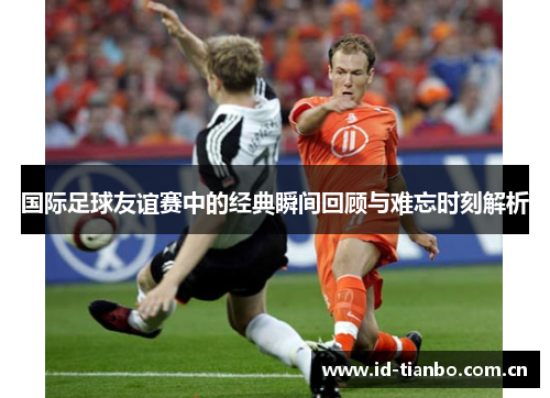 国际足球友谊赛中的经典瞬间回顾与难忘时刻解析 国际足球友谊赛中的经典瞬间回顾与难忘时刻解析